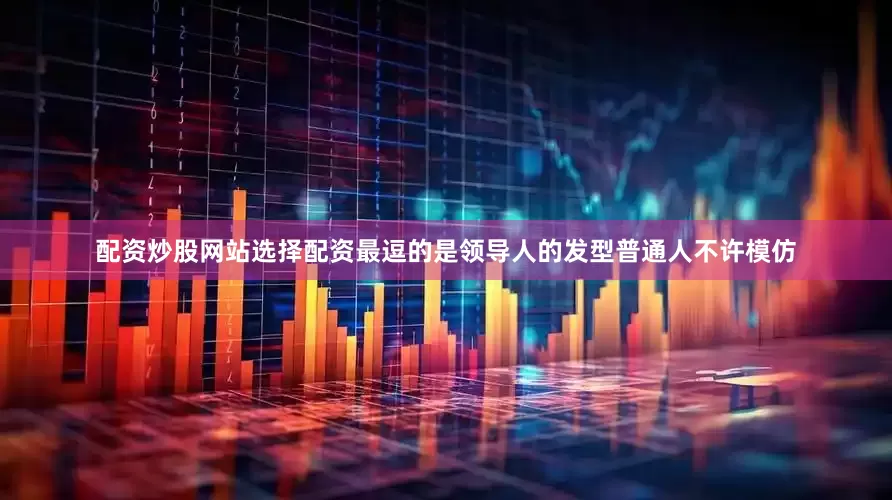 配资炒股网站选择配资最逗的是领导人的发型普通人不许模仿